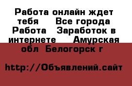 Работа онлайн ждет тебя!  - Все города Работа » Заработок в интернете   . Амурская обл.,Белогорск г.